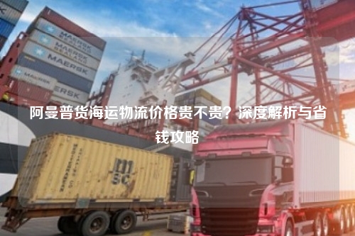 阿曼普货海运物流价格贵不贵？深度解析与省钱攻略