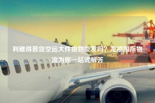 利雅得普货空运大件货物能发吗？龙禧国际物流为你一站式解答