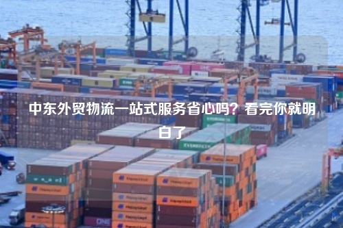 中东外贸物流一站式服务省心吗？看完你就明白了