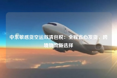 中东敏感货空运双清包税：全程省心发货，跨境物流新选择