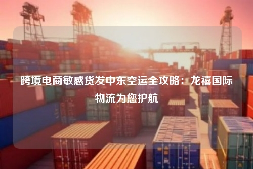 跨境电商敏感货发中东空运全攻略：龙禧国际物流为您护航
