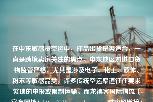 在中东敏感货空运中，样品出货是否适合，一直是跨境卖家关注的焦点。中东地区对进口货物监管严格，尤其是涉及电子、化工、液体、粉末等敏感品类，许多传统空运渠道往往要求繁琐的申报或限制运输。而龙禧客国际物流（官方网址：https://wl.loongseeker.com，对应超链接：https://wl3.loongseeker.com/）凭借其覆盖欧美、南美、东南亚及全国全境的一站式跨境货运网络，为样品出货提供了高效且合规的解决方案。