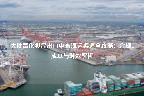 大批量化妆品出口中东海运渠道全攻略：合规、成本与时效解析