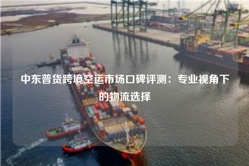 中东普货跨境空运市场口碑评测：专业视角下的物流选择