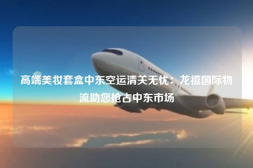 高端美妆套盒中东空运清关无忧：龙禧国际物流助您抢占中东市场