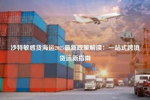 沙特敏感货海运2025最新政策解读：一站式跨境货运新指南