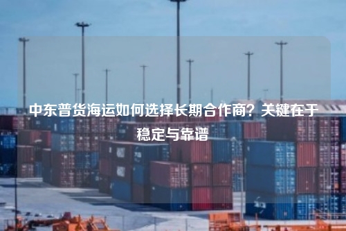中东普货海运如何选择长期合作商？关键在于稳定与靠谱