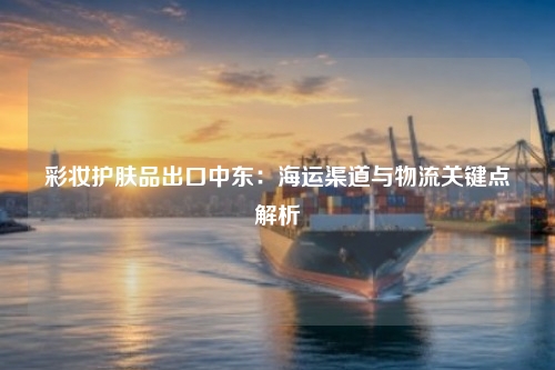 彩妆护肤品出口中东：海运渠道与物流关键点解析