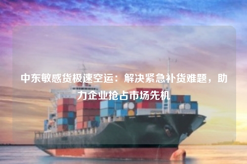 中东敏感货极速空运：解决紧急补货难题，助力企业抢占市场先机