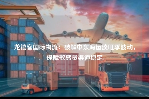 龙禧客国际物流：破解中东海运淡旺季波动，保障敏感货渠道稳定
