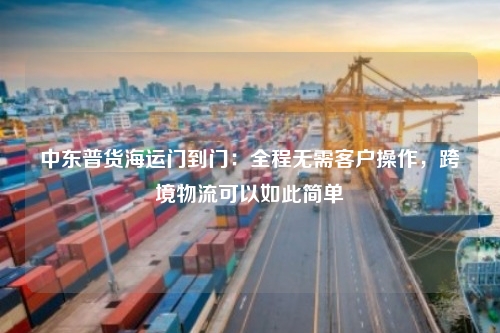 中东普货海运门到门：全程无需客户操作，跨境物流可以如此简单