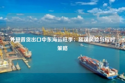 外贸普货出口中东海运旺季：延误风险与应对策略