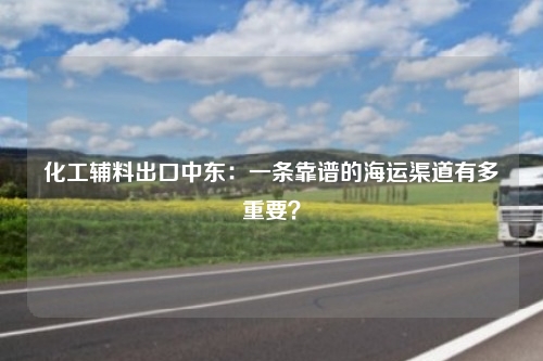 化工辅料出口中东：一条靠谱的海运渠道有多重要？