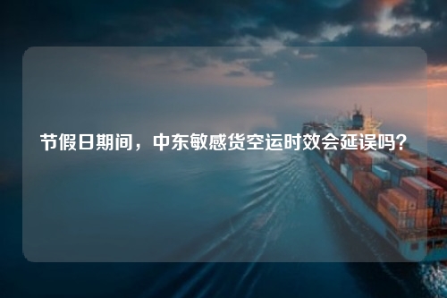 节假日期间，中东敏感货空运时效会延误吗？