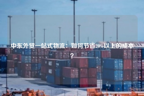 中东外贸一站式物流：如何节省20%以上的成本？