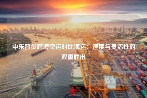中东普货跨境空运对比海运：速度与灵活性的双重胜出