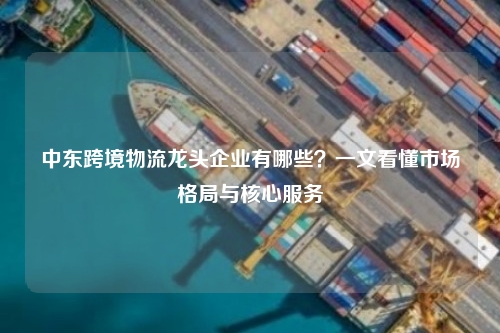 中东跨境物流龙头企业有哪些？一文看懂市场格局与核心服务