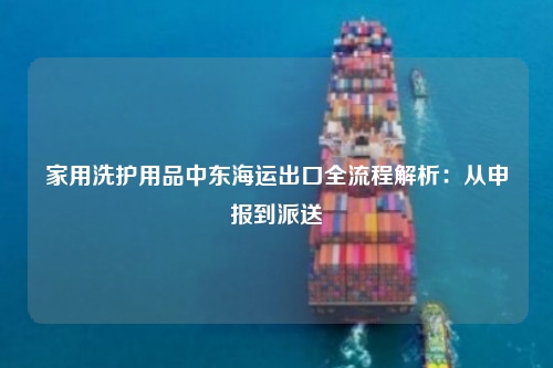 家用洗护用品中东海运出口全流程解析：从申报到派送