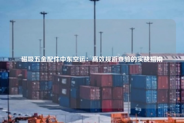 磁吸五金配件中东空运：高效规避查验的实战指南