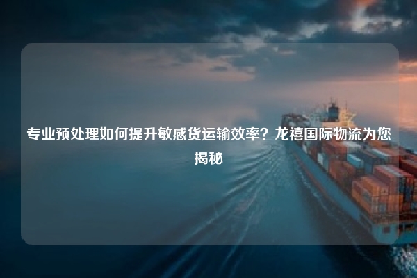 专业预处理如何提升敏感货运输效率？龙禧国际物流为您揭秘