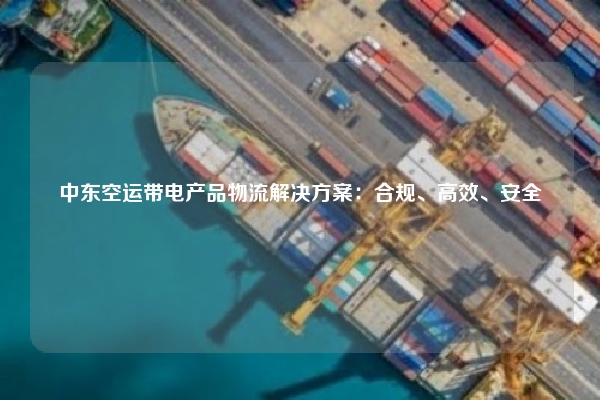 中东空运带电产品物流解决方案：合规、高效、安全