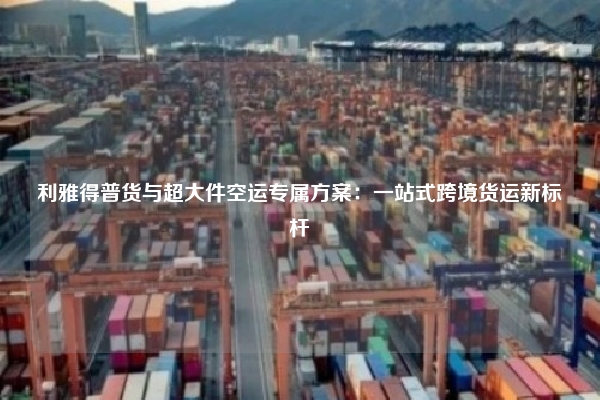 利雅得普货与超大件空运专属方案：一站式跨境货运新标杆