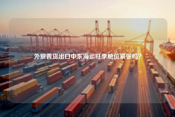 外贸普货出口中东海运旺季舱位紧张吗？