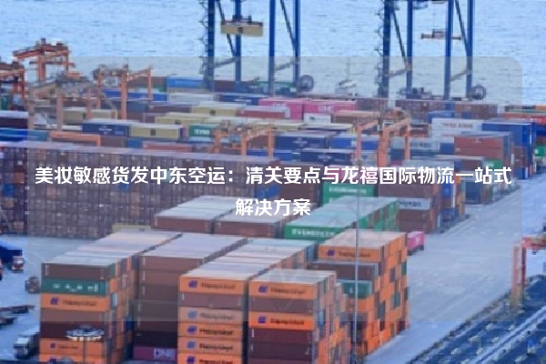 美妆敏感货发中东空运：清关要点与龙禧国际物流一站式解决方案