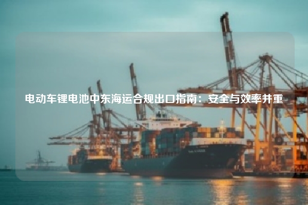 电动车锂电池中东海运合规出口指南：安全与效率并重