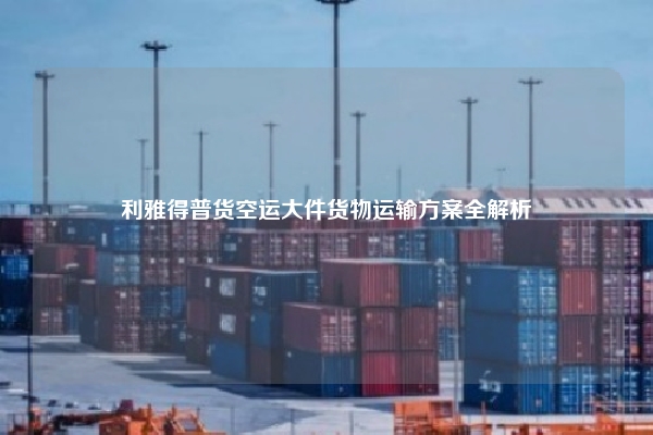 利雅得普货空运大件货物运输方案全解析