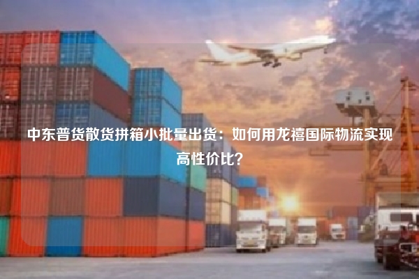 中东普货散货拼箱小批量出货：如何用龙禧国际物流实现高性价比？