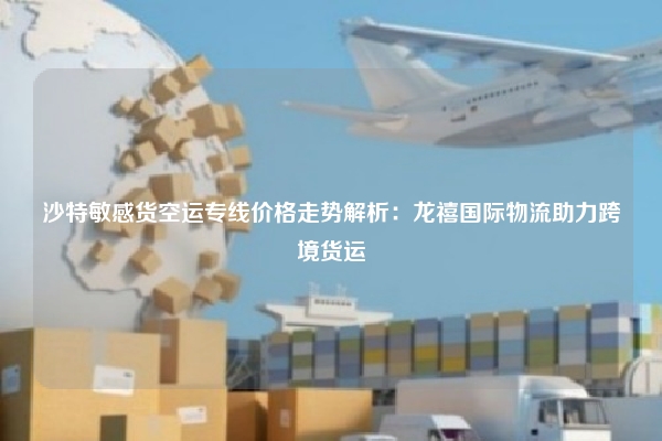 沙特敏感货空运专线价格走势解析：龙禧国际物流助力跨境货运