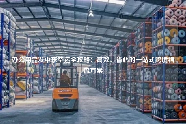 办公用品发中东空运全攻略：高效、省心的一站式跨境物流方案