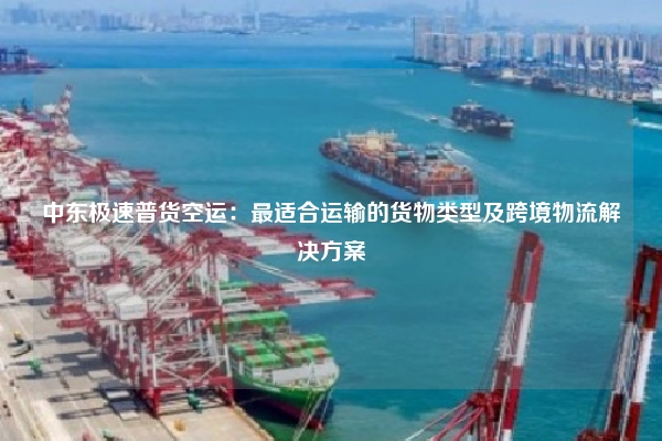 中东极速普货空运：最适合运输的货物类型及跨境物流解决方案