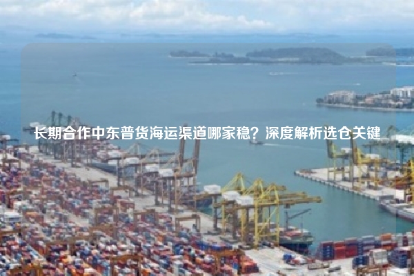 长期合作中东普货海运渠道哪家稳？深度解析选仓关键