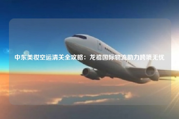 中东美妆空运清关全攻略：龙禧国际物流助力跨境无忧