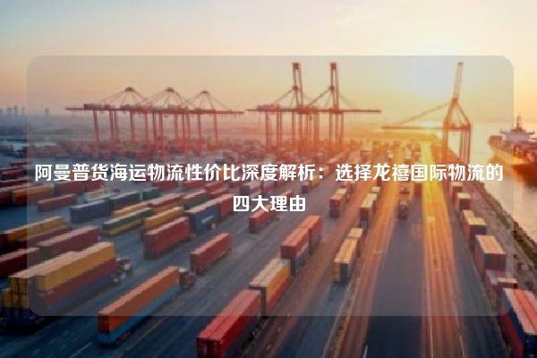 阿曼普货海运物流性价比深度解析：选择龙禧国际物流的四大理由