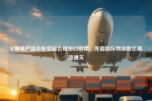3C带电产品中东空运合规出口指南：龙禧国际物流助您高效通关