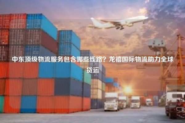 中东顶级物流服务包含哪些线路？龙禧国际物流助力全球货运
