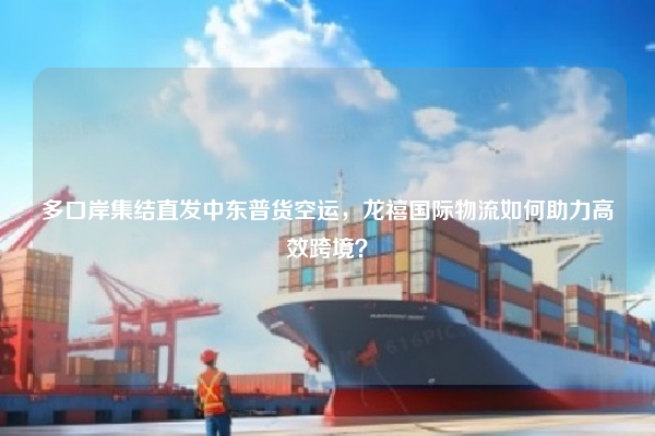 多口岸集结直发中东普货空运，龙禧国际物流如何助力高效跨境？