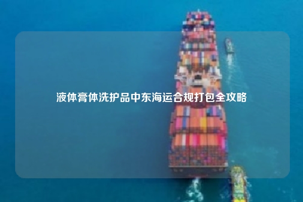 液体膏体洗护品中东海运合规打包全攻略