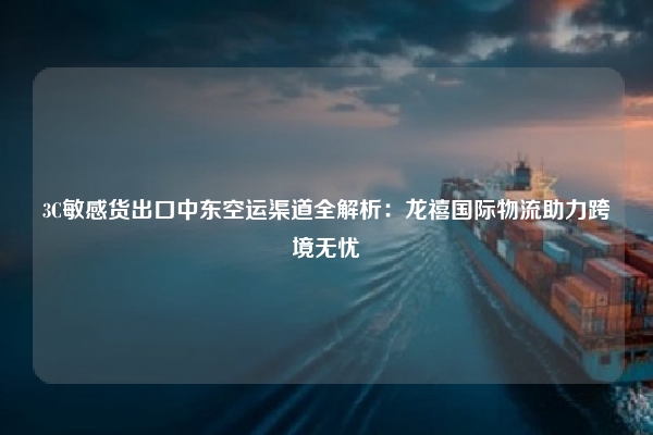 3C敏感货出口中东空运渠道全解析：龙禧国际物流助力跨境无忧