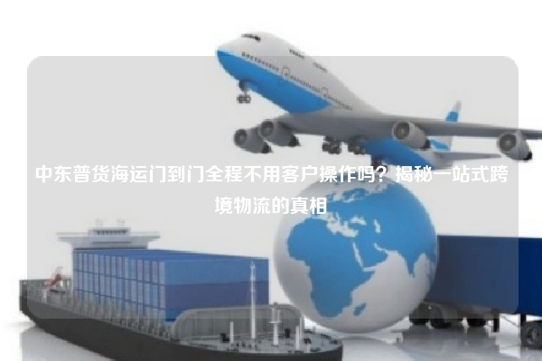 中东普货海运门到门全程不用客户操作吗？揭秘一站式跨境物流的真相