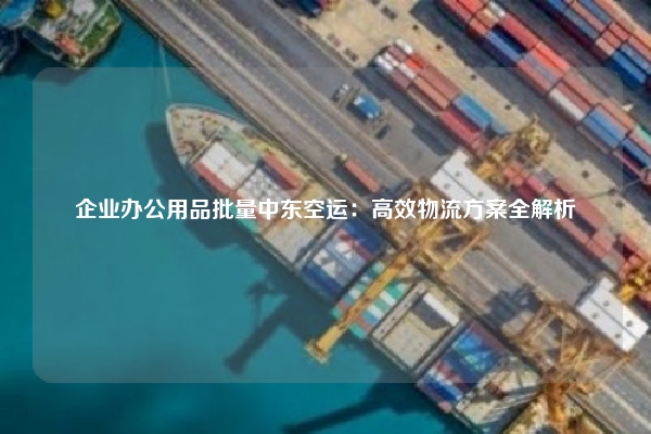 企业办公用品批量中东空运：高效物流方案全解析