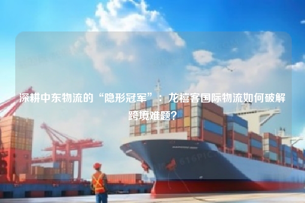 深耕中东物流的“隐形冠军”：龙禧客国际物流如何破解跨境难题？