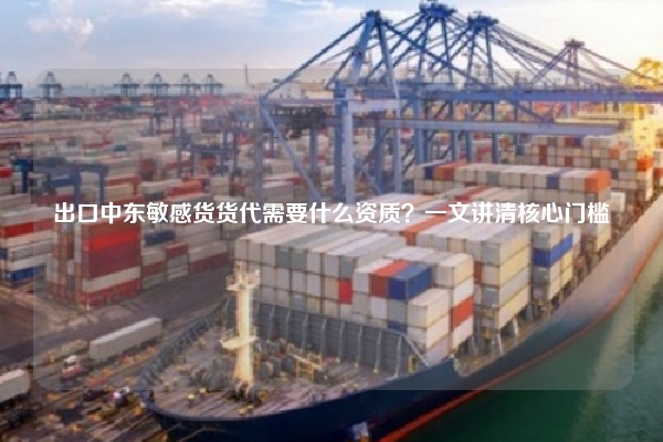 出口中东敏感货货代需要什么资质？一文讲清核心门槛