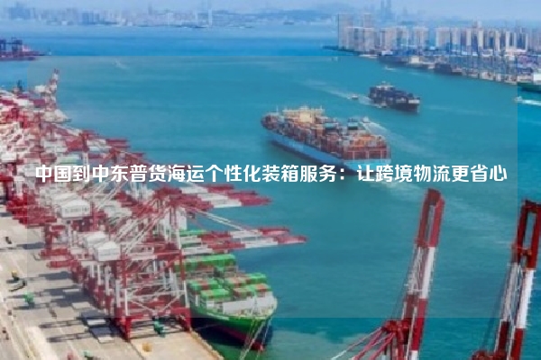 中国到中东普货海运个性化装箱服务：让跨境物流更省心