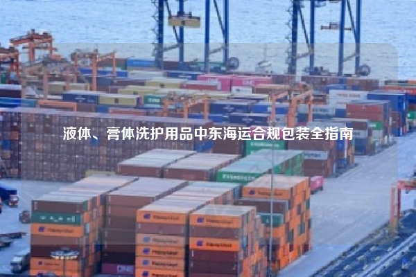 液体、膏体洗护用品中东海运合规包装全指南
