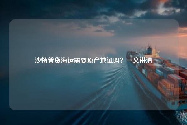 沙特普货海运需要原产地证吗？一文讲清