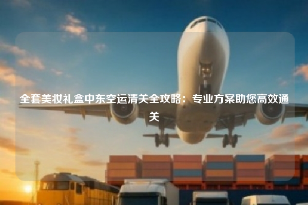 全套美妆礼盒中东空运清关全攻略：专业方案助您高效通关